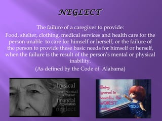 NEGLECT
The failure of a caregiver to provide:
Food, shelter, clothing, medical services and health care for the
person unable to care for himself or herself; or the failure of
the person to provide these basic needs for himself or herself,
when the failure is the result of the person’s mental or physical
inability.
(As defined by the Code of Alabama)

 
