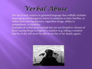 Verbal Abuse


The use of oral, written or gestured language that willfully includes
disparaging and derogatory terms to residents or their families, or
within their hearing distance, regardless of age, ability to
comprehend, or disability.
Examples of verbal abuse include but are not limited to: threats of
harm; saying things to frighten a resident (e.g. telling a resident
that he or she will never be able to see his or her family again).

 
