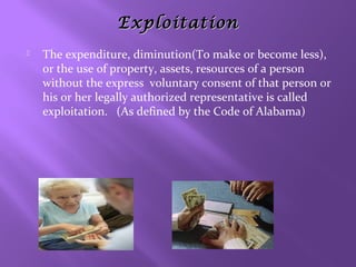 Exploitation


The expenditure, diminution(To make or become less),
or the use of property, assets, resources of a person
without the express voluntary consent of that person or
his or her legally authorized representative is called
exploitation. (As defined by the Code of Alabama)

 