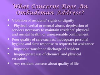 What Concerns Does An
Ombudsman Address?










Violation of residents’ rights or dignity
Physical, verbal or mental abuse, deprivation of
services necessary to maintain residents’ physical
and mental health, or unreasonable confinement
Poor quality of care such as, inadequate personal
hygiene and slow response to requests for assistance
Improper transfer or discharge of resident
Inappropriate use of chemical and physical
restraints
Any resident concern about quality of life

 