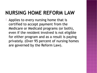 NURSING HOME REFORM LAW


Applies to every nursing home that is
certified to accept payment from the
Medicare or Medicaid programs (or both),
even if the resident involved is not eligible
for either program and as a result is paying
privately. (Over 95 percent of nursing homes
are governed by the Reform Law).

 
