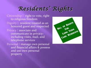 Residents’ Rights
Citizenship right to vote, right
to religious freedom
Dignity resident treated as an
honored guest and respected
Privacy  associate and
communicate in privacyincluding visits, mail, and
telephone services
Personal  manage own personal
and financial affairs & possess
and use own personal
property

 