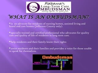 WHAT IS AN OMBUDSMAN?
is

an advocate for residents of nursing homes, assisted living and
board and care homes (Jefferson County only).
specially

trained and certified professional who advocates for quality
care and quality of life of residents in long term care.
help

residents and their family know their rights

assist

residents and their families and provides a voice for those unable
to speak for themselves.

 