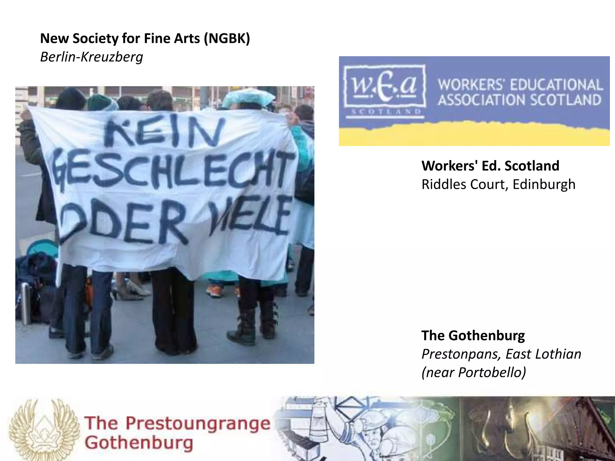 New Society for Fine Arts (NGBK)
Berlin-Kreuzberg
The Gothenburg
Prestonpans, East Lothian
(near Portobello)
Workers' Ed. Scotland
Riddles Court, Edinburgh
 