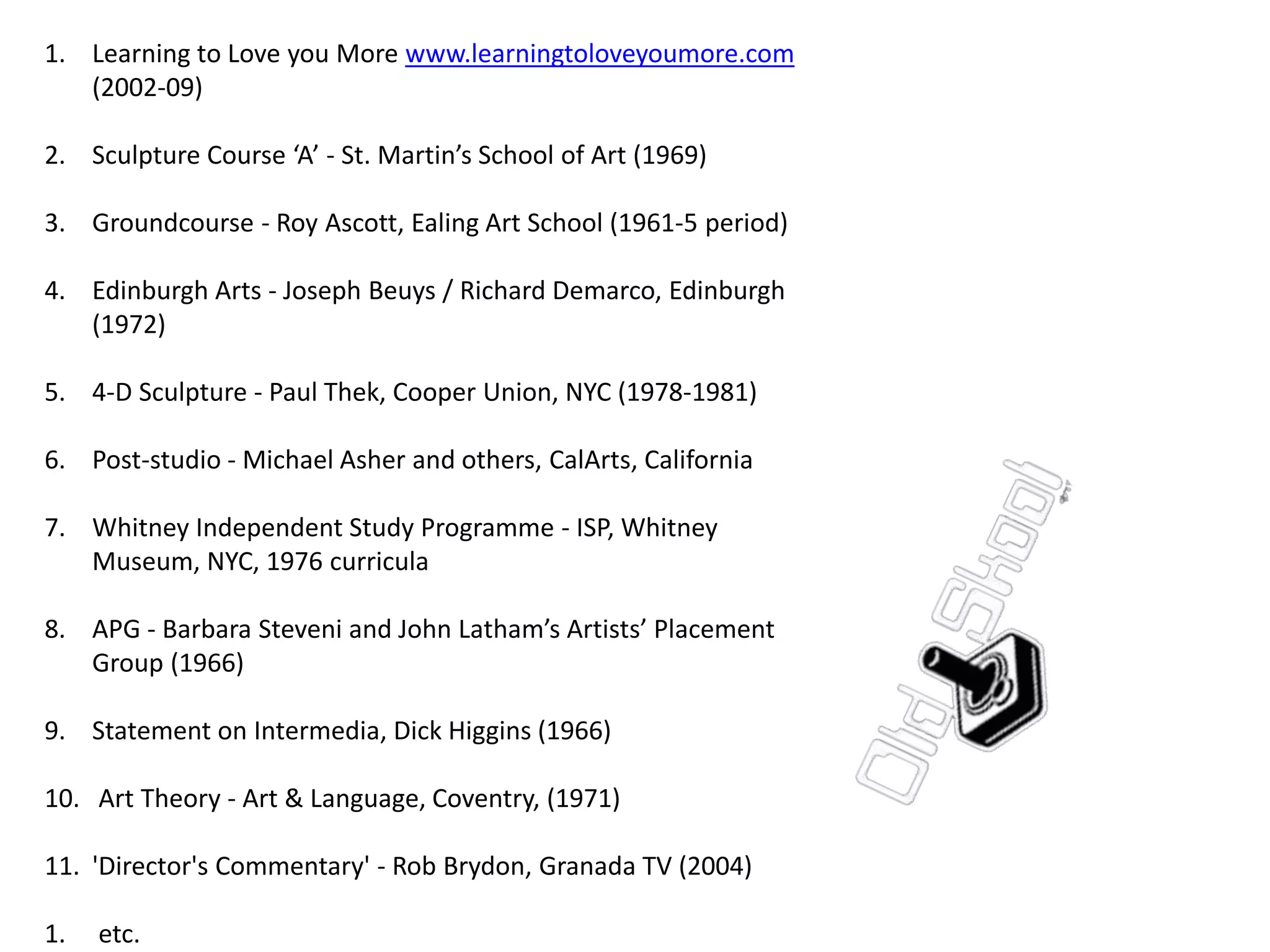 1. Learning to Love you More www.learningtoloveyoumore.com
(2002-09)
2. Sculpture Course ‘A’ - St. Martin’s School of Art (1969)
3. Groundcourse - Roy Ascott, Ealing Art School (1961-5 period)
4. Edinburgh Arts - Joseph Beuys / Richard Demarco, Edinburgh
(1972)
5. 4-D Sculpture - Paul Thek, Cooper Union, NYC (1978-1981)
6. Post-studio - Michael Asher and others, CalArts, California
7. Whitney Independent Study Programme - ISP, Whitney
Museum, NYC, 1976 curricula
8. APG - Barbara Steveni and John Latham’s Artists’ Placement
Group (1966)
9. Statement on Intermedia, Dick Higgins (1966)
10. Art Theory - Art & Language, Coventry, (1971)
11. 'Director's Commentary' - Rob Brydon, Granada TV (2004)
1. etc.
 
