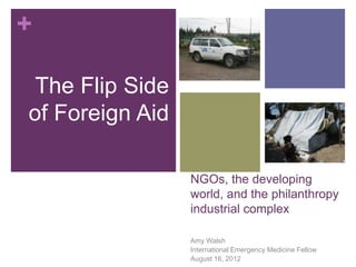 +
The Flip Side
of Foreign Aid
NGOs, the developing
world, and the philanthropy
industrial complex
Amy Walsh
International Emergency Medicine Fellow
August 16, 2012

 
