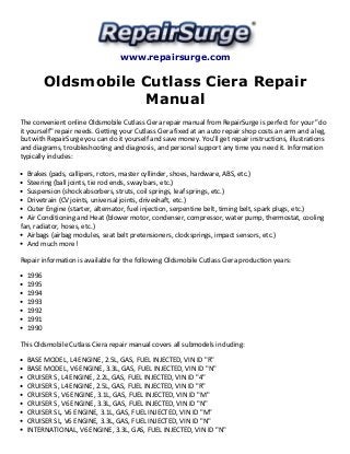 www.repairsurge.com 
Oldsmobile Cutlass Ciera Repair 
Manual 
The convenient online Oldsmobile Cutlass Ciera repair manual from RepairSurge is perfect for your "do 
it yourself" repair needs. Getting your Cutlass Ciera fixed at an auto repair shop costs an arm and a leg, 
but with RepairSurge you can do it yourself and save money. You'll get repair instructions, illustrations 
and diagrams, troubleshooting and diagnosis, and personal support any time you need it. Information 
typically includes: 
Brakes (pads, callipers, rotors, master cyllinder, shoes, hardware, ABS, etc.) 
Steering (ball joints, tie rod ends, sway bars, etc.) 
Suspension (shock absorbers, struts, coil springs, leaf springs, etc.) 
Drivetrain (CV joints, universal joints, driveshaft, etc.) 
Outer Engine (starter, alternator, fuel injection, serpentine belt, timing belt, spark plugs, etc.) 
Air Conditioning and Heat (blower motor, condenser, compressor, water pump, thermostat, cooling 
fan, radiator, hoses, etc.) 
Airbags (airbag modules, seat belt pretensioners, clocksprings, impact sensors, etc.) 
And much more! 
Repair information is available for the following Oldsmobile Cutlass Ciera production years: 
1996 
1995 
1994 
1993 
1992 
1991 
1990 
This Oldsmobile Cutlass Ciera repair manual covers all submodels including: 
BASE MODEL, L4 ENGINE, 2.5L, GAS, FUEL INJECTED, VIN ID "R" 
BASE MODEL, V6 ENGINE, 3.3L, GAS, FUEL INJECTED, VIN ID "N" 
CRUISER S, L4 ENGINE, 2.2L, GAS, FUEL INJECTED, VIN ID "4" 
CRUISER S, L4 ENGINE, 2.5L, GAS, FUEL INJECTED, VIN ID "R" 
CRUISER S, V6 ENGINE, 3.1L, GAS, FUEL INJECTED, VIN ID "M" 
CRUISER S, V6 ENGINE, 3.3L, GAS, FUEL INJECTED, VIN ID "N" 
CRUISER SL, V6 ENGINE, 3.1L, GAS, FUEL INJECTED, VIN ID "M" 
CRUISER SL, V6 ENGINE, 3.3L, GAS, FUEL INJECTED, VIN ID "N" 
INTERNATIONAL, V6 ENGINE, 3.3L, GAS, FUEL INJECTED, VIN ID "N" 
 