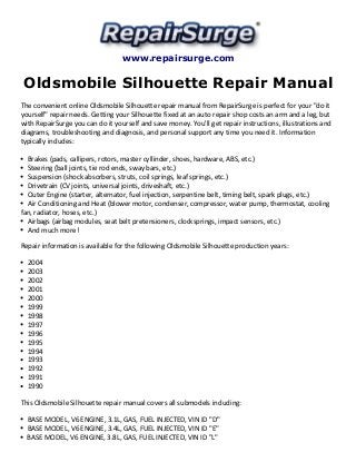 www.repairsurge.com 
Oldsmobile Silhouette Repair Manual 
The convenient online Oldsmobile Silhouette repair manual from RepairSurge is perfect for your "do it 
yourself" repair needs. Getting your Silhouette fixed at an auto repair shop costs an arm and a leg, but 
with RepairSurge you can do it yourself and save money. You'll get repair instructions, illustrations and 
diagrams, troubleshooting and diagnosis, and personal support any time you need it. Information 
typically includes: 
Brakes (pads, callipers, rotors, master cyllinder, shoes, hardware, ABS, etc.) 
Steering (ball joints, tie rod ends, sway bars, etc.) 
Suspension (shock absorbers, struts, coil springs, leaf springs, etc.) 
Drivetrain (CV joints, universal joints, driveshaft, etc.) 
Outer Engine (starter, alternator, fuel injection, serpentine belt, timing belt, spark plugs, etc.) 
Air Conditioning and Heat (blower motor, condenser, compressor, water pump, thermostat, cooling 
fan, radiator, hoses, etc.) 
Airbags (airbag modules, seat belt pretensioners, clocksprings, impact sensors, etc.) 
And much more! 
Repair information is available for the following Oldsmobile Silhouette production years: 
2004 
2003 
2002 
2001 
2000 
1999 
1998 
1997 
1996 
1995 
1994 
1993 
1992 
1991 
1990 
This Oldsmobile Silhouette repair manual covers all submodels including: 
BASE MODEL, V6 ENGINE, 3.1L, GAS, FUEL INJECTED, VIN ID "D" 
BASE MODEL, V6 ENGINE, 3.4L, GAS, FUEL INJECTED, VIN ID "E" 
BASE MODEL, V6 ENGINE, 3.8L, GAS, FUEL INJECTED, VIN ID "L" 
 
