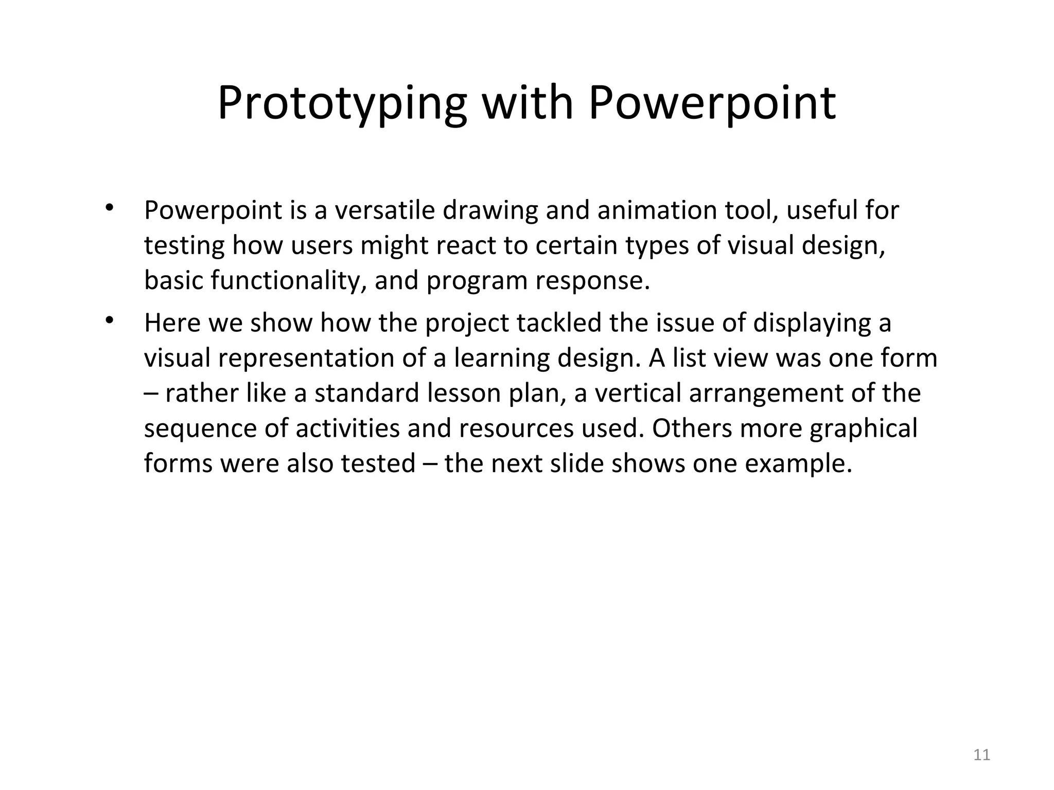 Prototyping with Powerpoint
•   Powerpoint is a versatile drawing and animation tool, useful for
    testing how users might react to certain types of visual design,
    basic functionality, and program response.
•   Here we show how the project tackled the issue of displaying a
    visual representation of a learning design. A list view was one form
    – rather like a standard lesson plan, a vertical arrangement of the
    sequence of activities and resources used. Others more graphical
    forms were also tested – the next slide shows one example.




                                                                           11
 