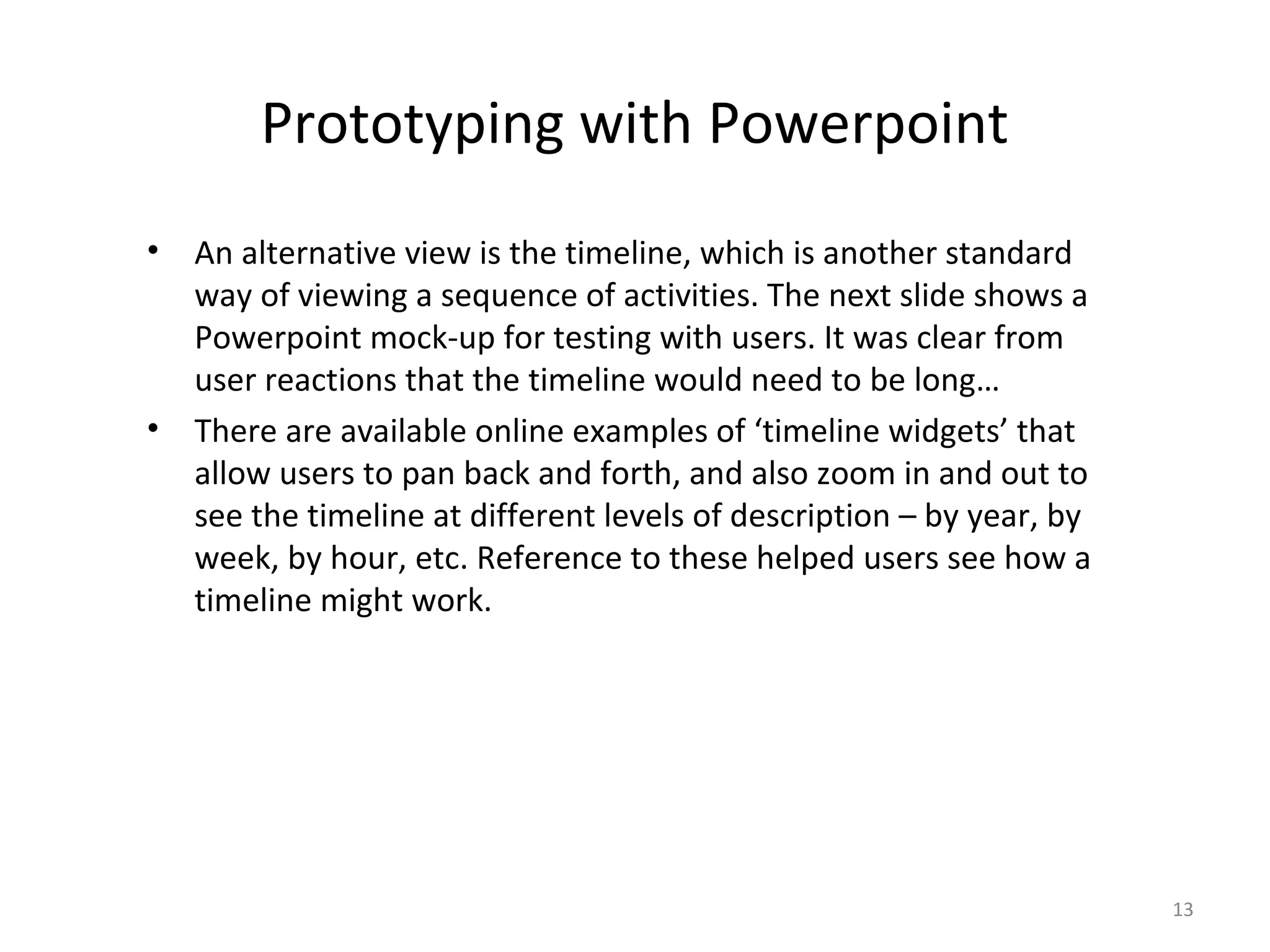 Prototyping with Powerpoint
•   An alternative view is the timeline, which is another standard
    way of viewing a sequence of activities. The next slide shows a
    Powerpoint mock-up for testing with users. It was clear from
    user reactions that the timeline would need to be long…
•   There are available online examples of ‘timeline widgets’ that
    allow users to pan back and forth, and also zoom in and out to
    see the timeline at different levels of description – by year, by
    week, by hour, etc. Reference to these helped users see how a
    timeline might work.




                                                                        13
 