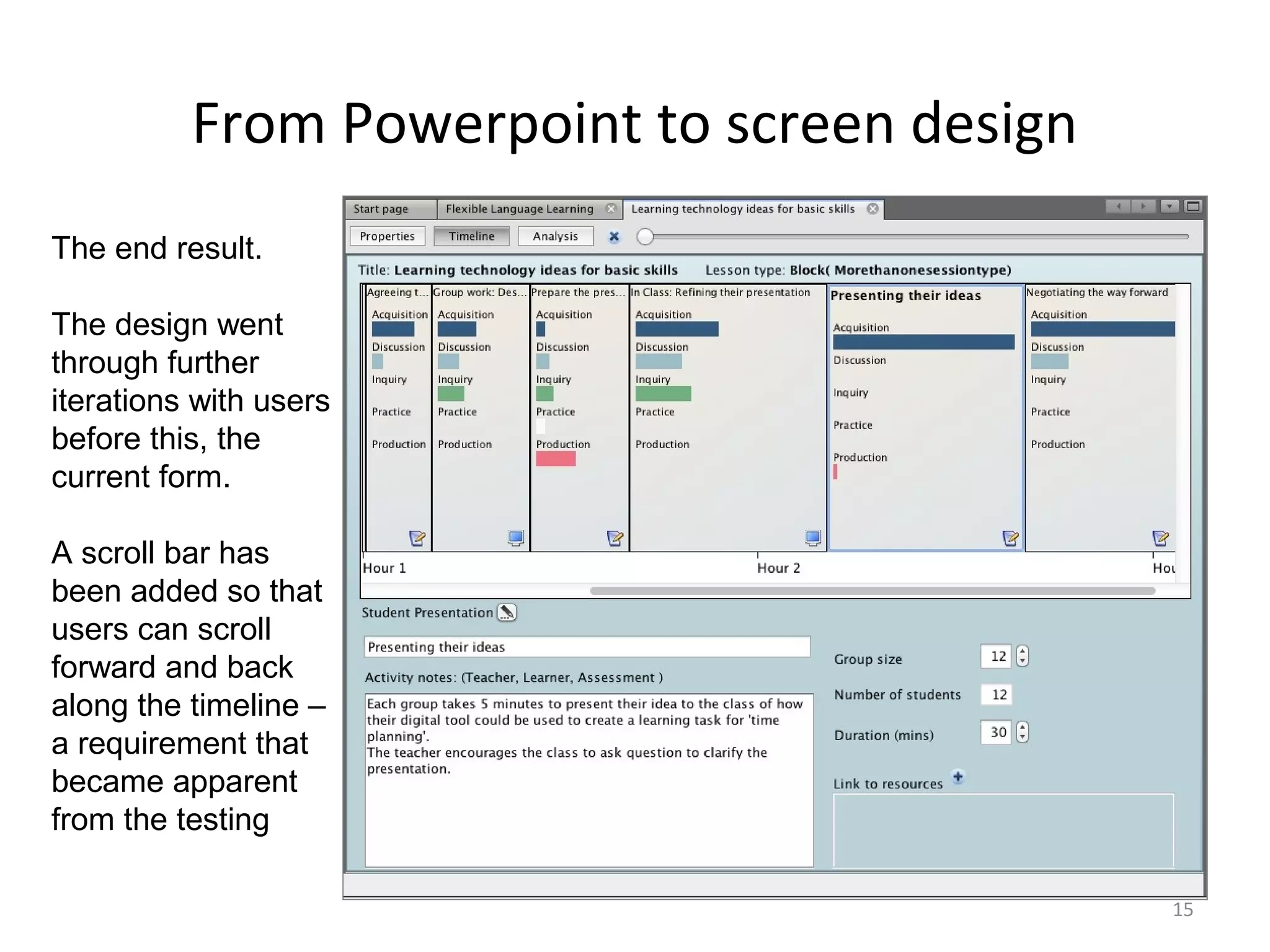 From Powerpoint to screen design
The end result.

The design went
through further
iterations with users
before this, the
current form.

A scroll bar has
been added so that
users can scroll
forward and back
along the timeline –
a requirement that
became apparent
from the testing

                                             15
 