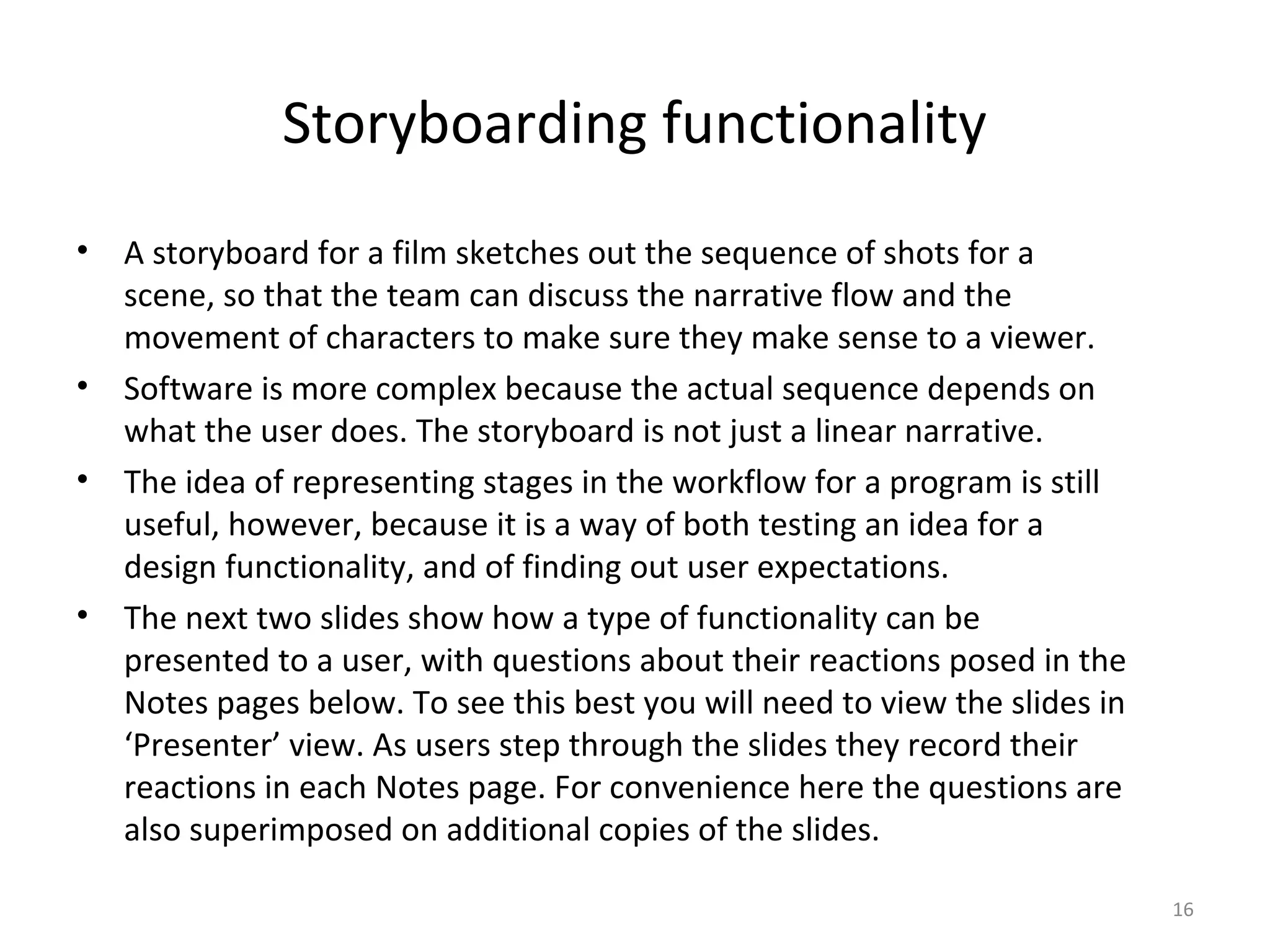 Storyboarding functionality
•   A storyboard for a film sketches out the sequence of shots for a
    scene, so that the team can discuss the narrative flow and the
    movement of characters to make sure they make sense to a viewer.
•   Software is more complex because the actual sequence depends on
    what the user does. The storyboard is not just a linear narrative.
•   The idea of representing stages in the workflow for a program is still
    useful, however, because it is a way of both testing an idea for a
    design functionality, and of finding out user expectations.
•   The next two slides show how a type of functionality can be
    presented to a user, with questions about their reactions posed in the
    Notes pages below. To see this best you will need to view the slides in
    ‘Presenter’ view. As users step through the slides they record their
    reactions in each Notes page. For convenience here the questions are
    also superimposed on additional copies of the slides.

                                                                              16
 