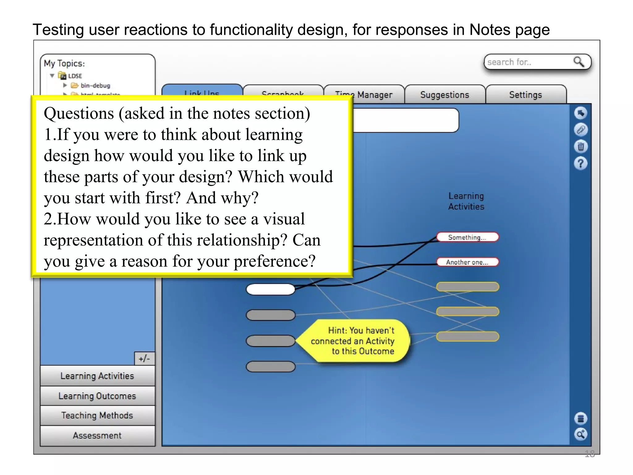 Testing user reactions to functionality design, for responses in Notes page




 Questions (asked in the notes section)
 1.If you were to think about learning
 design how would you like to link up
 these parts of your design? Which would
 you start with first? And why?
 2.How would you like to see a visual
 representation of this relationship? Can
 you give a reason for your preference?




                                                                              18
 