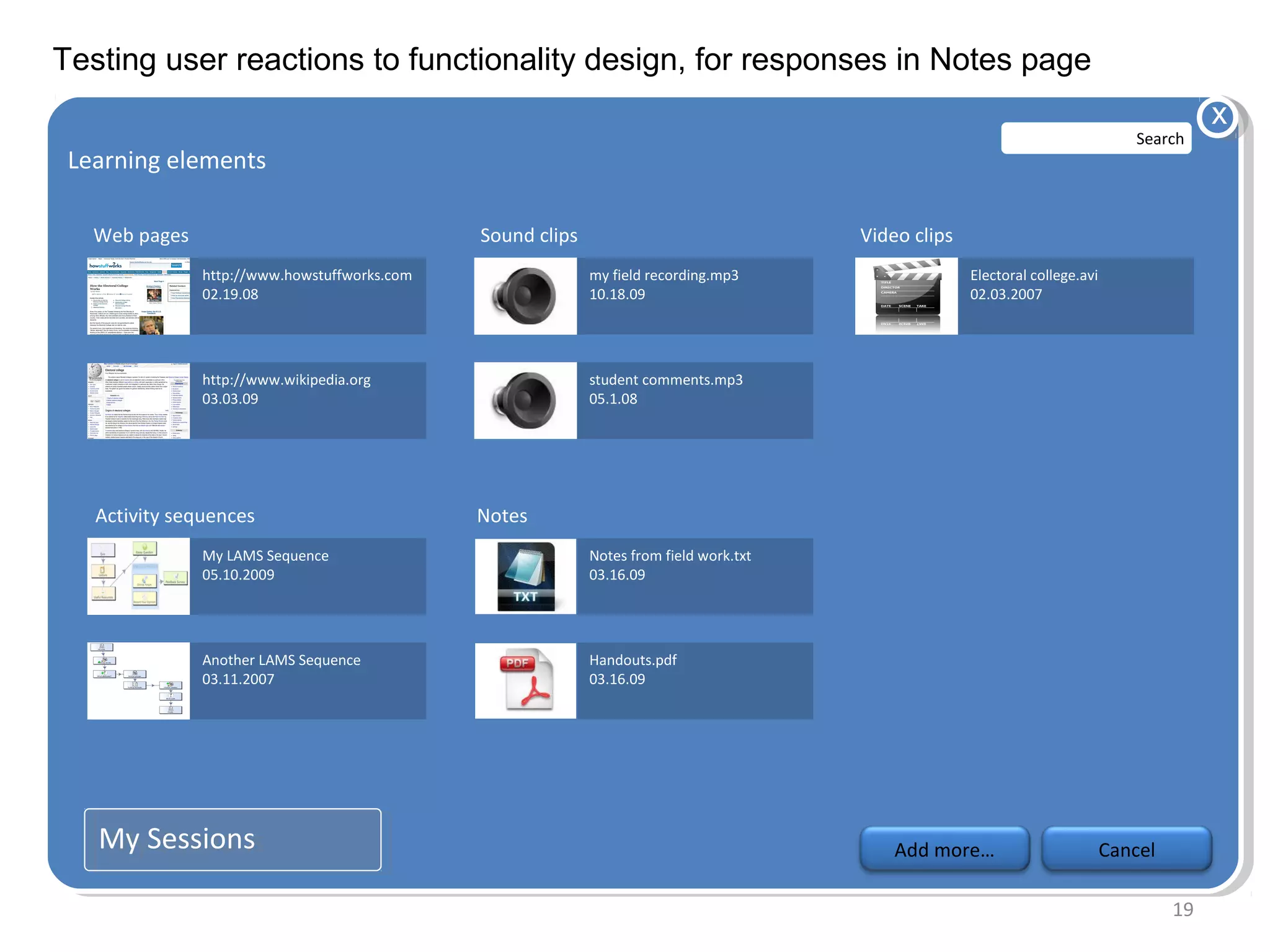 Testing user reactions to functionality design, for responses in Notes page
                                                                                                                                            x
                                                                                                                                  Search
 Learning elements
  Learning elements

   Web pages                                  Sound clips                               Video clips
               http://www.howstuffworks.com                 my field recording.mp3                    Electoral college.avi
               02.19.08                                     10.18.09                                  02.03.2007




               http://www.wikipedia.org                     student comments.mp3
               03.03.09                                     05.1.08




   Activity sequences                         Notes
               My LAMS Sequence                             Notes from field work.txt
               05.10.2009                                   03.16.09




               Another LAMS Sequence                        Handouts.pdf
               03.11.2007                                   03.16.09




   My Sessions
   My Sessions                                                                              Add more…                         Cancel

                                                                                                                                       19
 
