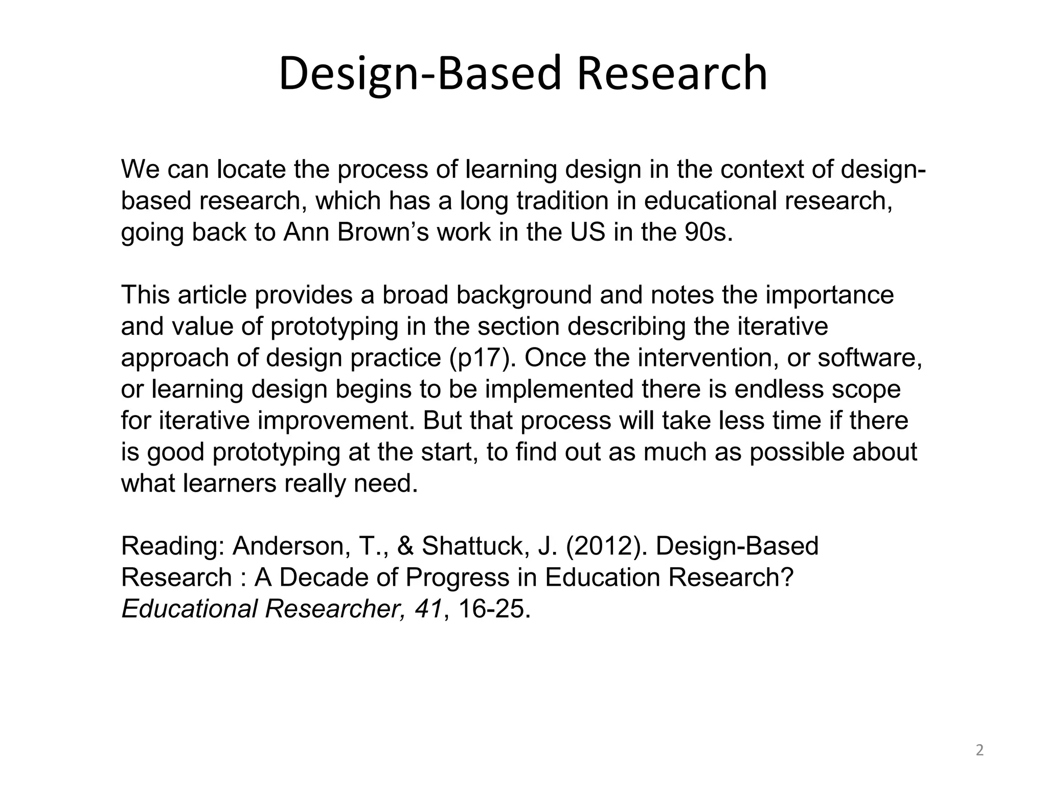 Design-Based Research
We can locate the process of learning design in the context of design-
based research, which has a long tradition in educational research,
going back to Ann Brown’s work in the US in the 90s.

This article provides a broad background and notes the importance
and value of prototyping in the section describing the iterative
approach of design practice (p17). Once the intervention, or software,
or learning design begins to be implemented there is endless scope
for iterative improvement. But that process will take less time if there
is good prototyping at the start, to find out as much as possible about
what learners really need.

Reading: Anderson, T., & Shattuck, J. (2012). Design-Based
Research : A Decade of Progress in Education Research?
Educational Researcher, 41, 16-25.




                                                                           2
 