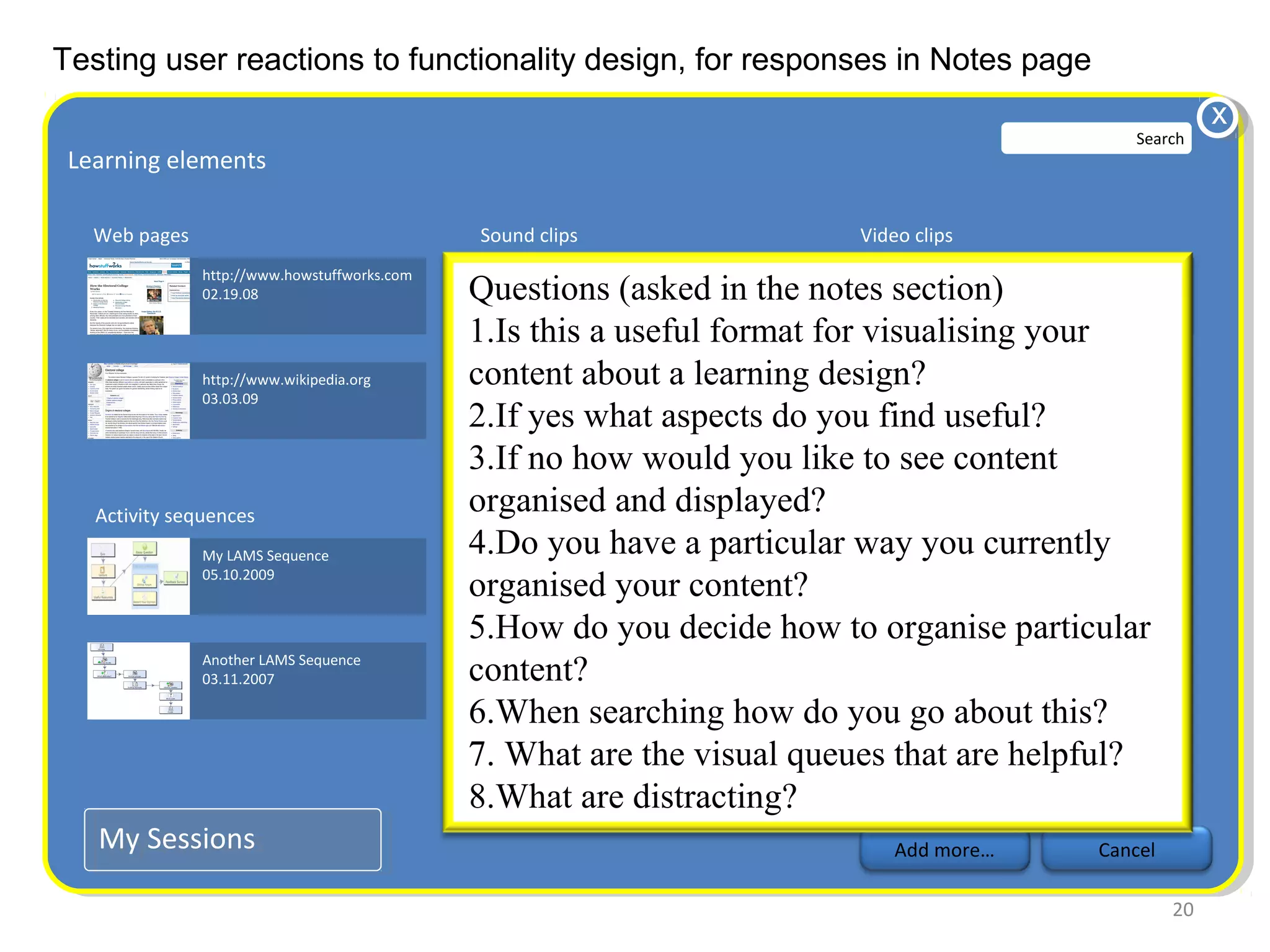 Testing user reactions to functionality design, for responses in Notes page
                                                                                                                                         x
                                                                                                                               Search
 Learning elements
  Learning elements

   Web pages                                  Sound clips                            Video clips
               http://www.howstuffworks.com                 my field recording.mp3                 Electoral college.avi
               02.19.08                       Questions (asked in the notes section)
                                                        10.18.09                           02.03.2007

                                              1.Is this a useful format for visualising your
               http://www.wikipedia.org       content about a learning design?
                                                        student comments.mp3
               03.03.09                                 05.1.08
                                              2.If yes what aspects do you find useful?
                                              3.If no how would you like to see content
   Activity sequences
                                              organised and displayed?
                                               Notes
               My LAMS Sequence               4.Do you have awork.txt
                                                        Notes from field particular way you currently
               05.10.2009
                                              organised your content?
                                                        03.16.09


                                              5.How do you decide how to organise particular
               Another LAMS Sequence
               03.11.2007                     content? Handouts.pdf
                                                        03.16.09

                                              6.When searching how do you go about this?
                                              7. What are the visual queues that are helpful?
                                              8.What are distracting?
   My Sessions
   My Sessions                                                                           Add more…                         Cancel

                                                                                                                                    20
 