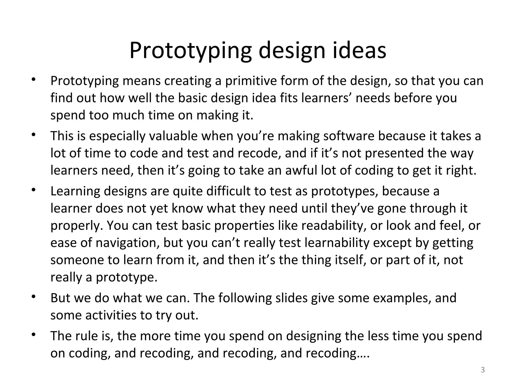 Prototyping design ideas
•   Prototyping means creating a primitive form of the design, so that you can
    find out how well the basic design idea fits learners’ needs before you
    spend too much time on making it.
•   This is especially valuable when you’re making software because it takes a
    lot of time to code and test and recode, and if it’s not presented the way
    learners need, then it’s going to take an awful lot of coding to get it right.
•   Learning designs are quite difficult to test as prototypes, because a
    learner does not yet know what they need until they’ve gone through it
    properly. You can test basic properties like readability, or look and feel, or
    ease of navigation, but you can’t really test learnability except by getting
    someone to learn from it, and then it’s the thing itself, or part of it, not
    really a prototype.
•   But we do what we can. The following slides give some examples, and
    some activities to try out.
•   The rule is, the more time you spend on designing the less time you spend
    on coding, and recoding, and recoding, and recoding….
                                                                                 3
 