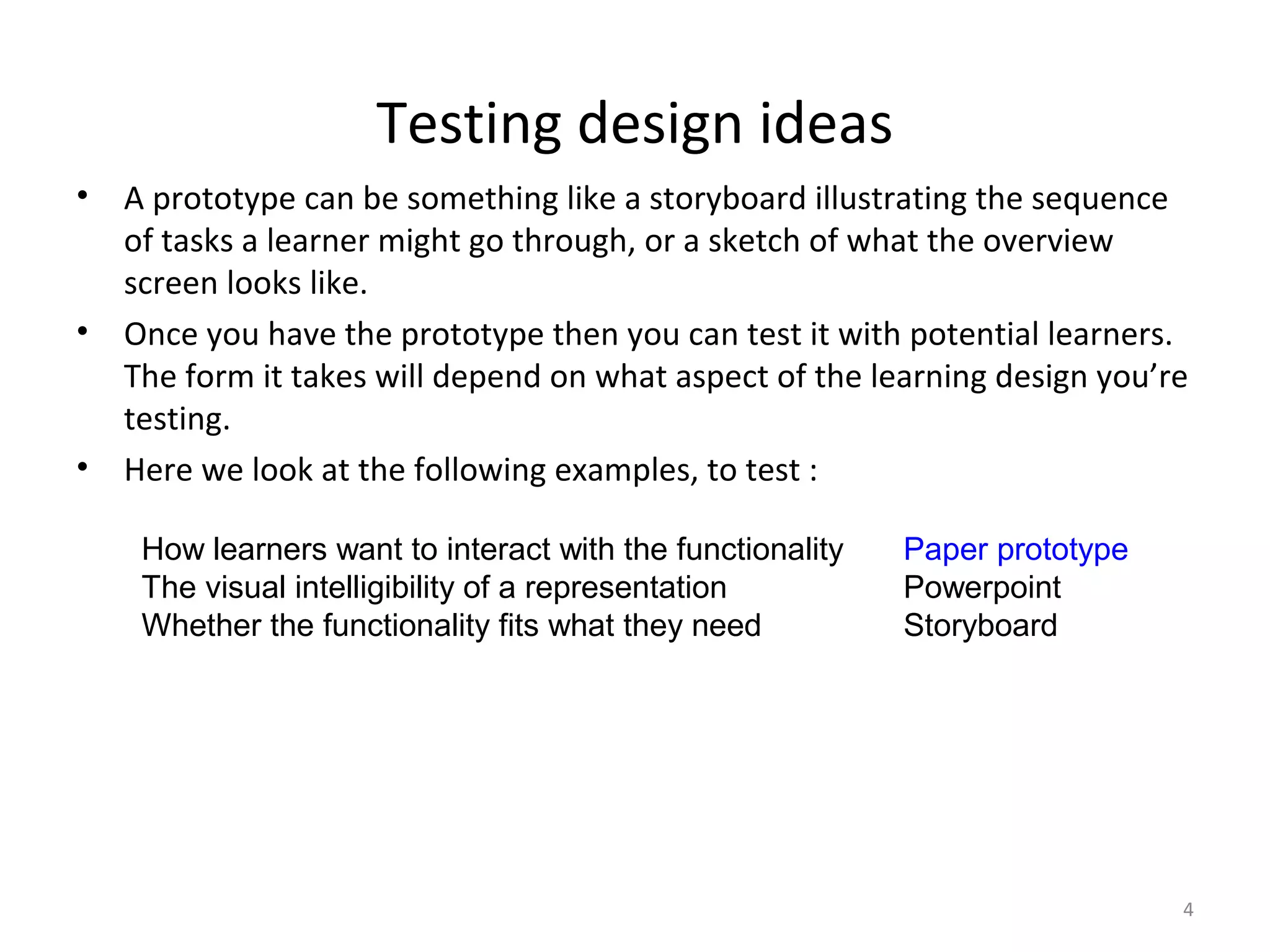 Testing design ideas
•   A prototype can be something like a storyboard illustrating the sequence
    of tasks a learner might go through, or a sketch of what the overview
    screen looks like.
•   Once you have the prototype then you can test it with potential learners.
    The form it takes will depend on what aspect of the learning design you’re
    testing.
•   Here we look at the following examples, to test :

     How learners want to interact with the functionality   Paper prototype
     The visual intelligibility of a representation         Powerpoint
     Whether the functionality fits what they need          Storyboard




                                                                              4
 