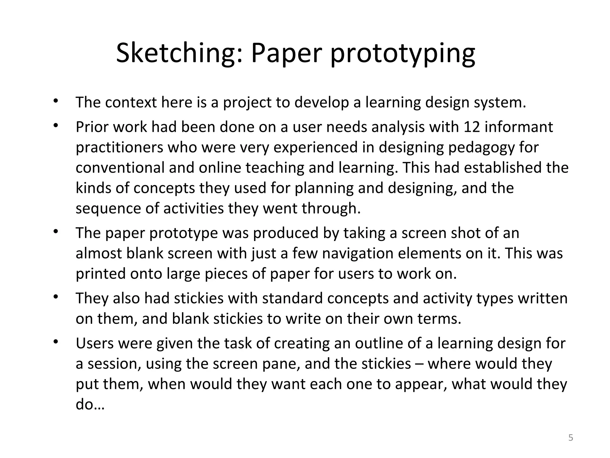 Sketching: Paper prototyping
• The context here is a project to develop a learning design system.
• Prior work had been done on a user needs analysis with 12 informant
  practitioners who were very experienced in designing pedagogy for
  conventional and online teaching and learning. This had established the
  kinds of concepts they used for planning and designing, and the
  sequence of activities they went through.
• The paper prototype was produced by taking a screen shot of an
  almost blank screen with just a few navigation elements on it. This was
  printed onto large pieces of paper for users to work on.
• They also had stickies with standard concepts and activity types written
  on them, and blank stickies to write on their own terms.
• Users were given the task of creating an outline of a learning design for
  a session, using the screen pane, and the stickies – where would they
  put them, when would they want each one to appear, what would they
  do…
                                                                          5
 