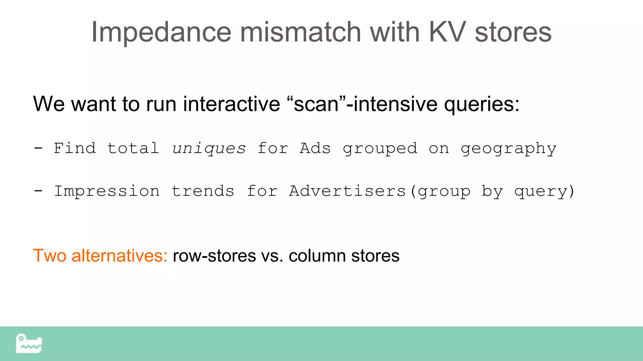 Impedance mismatch with KV stores
We want to run interactive “scan”-intensive queries:
- Find total uniques for Ads grouped on geography
- Impression trends for Advertisers(group by query)
Two alternatives: row-stores vs. column stores
 