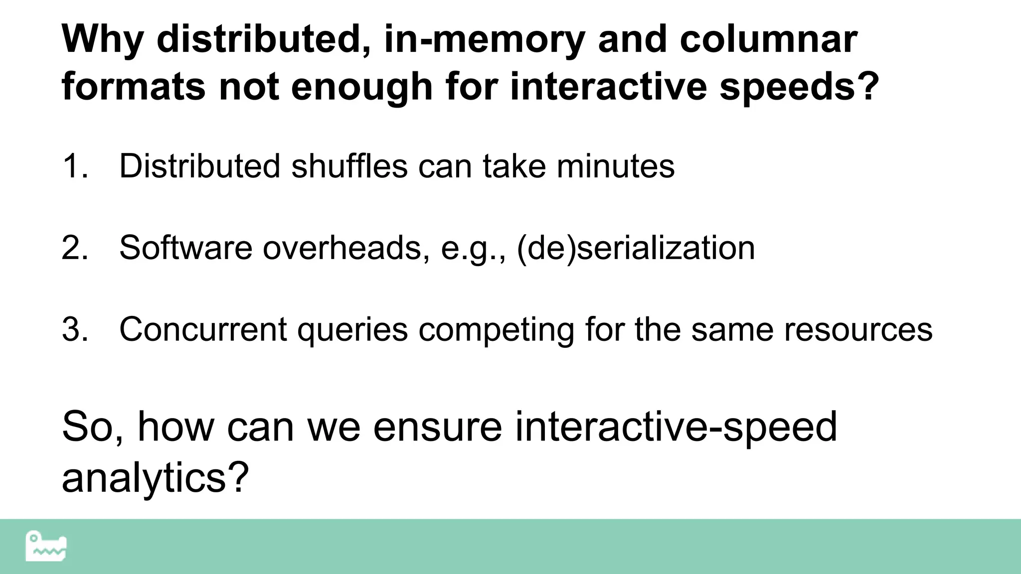 Why distributed, in-memory and columnar
formats not enough for interactive speeds?
1. Distributed shuffles can take minutes
2. Software overheads, e.g., (de)serialization
3. Concurrent queries competing for the same resources
So, how can we ensure interactive-speed
analytics?
 