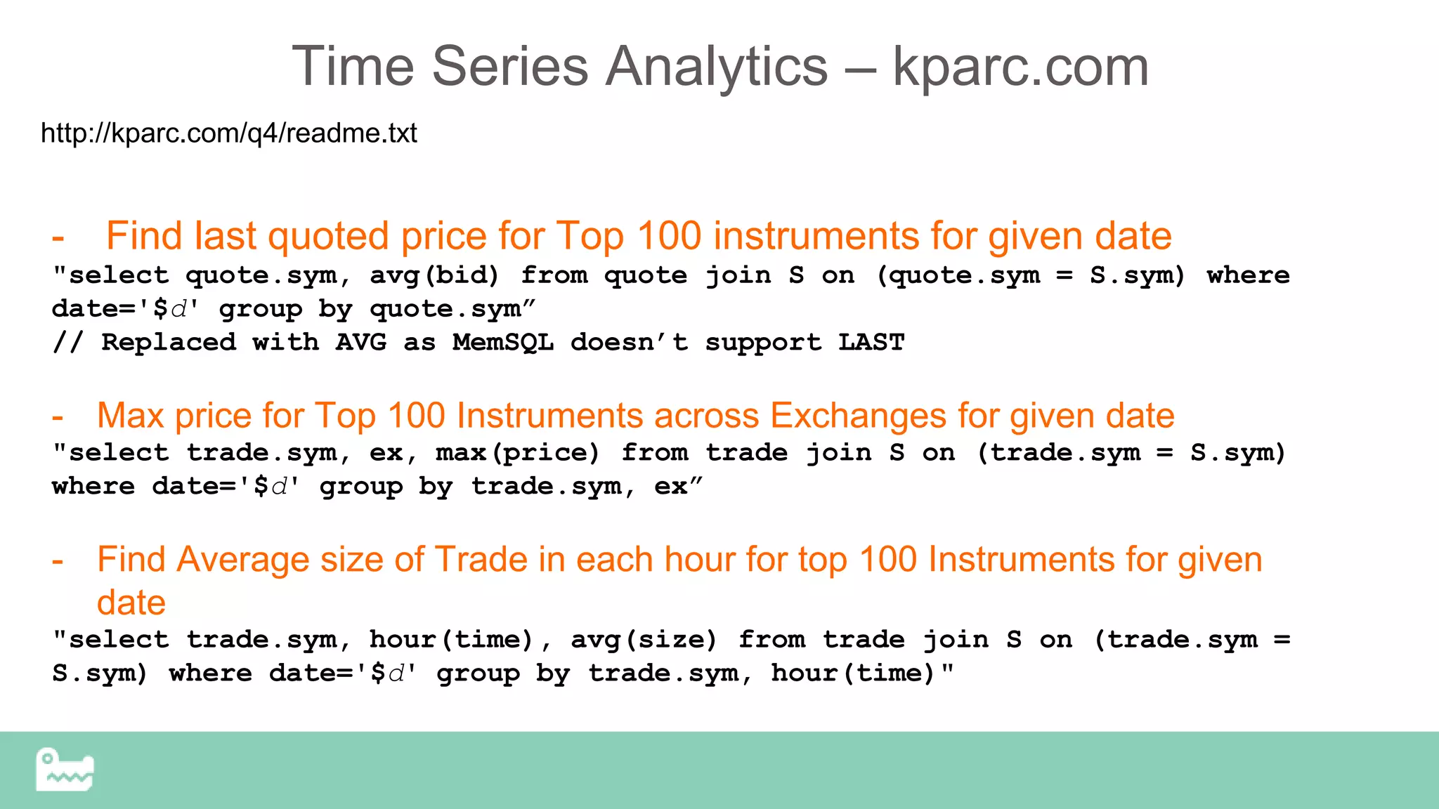 Time Series Analytics – kparc.com
http://kparc.com/q4/readme.txt
- Find last quoted price for Top 100 instruments for given date
"select quote.sym, avg(bid) from quote join S on (quote.sym = S.sym) where
date='$d' group by quote.sym”
// Replaced with AVG as MemSQL doesn’t support LAST
- Max price for Top 100 Instruments across Exchanges for given date
"select trade.sym, ex, max(price) from trade join S on (trade.sym = S.sym)
where date='$d' group by trade.sym, ex”
- Find Average size of Trade in each hour for top 100 Instruments for given
date
"select trade.sym, hour(time), avg(size) from trade join S on (trade.sym =
S.sym) where date='$d' group by trade.sym, hour(time)"
 