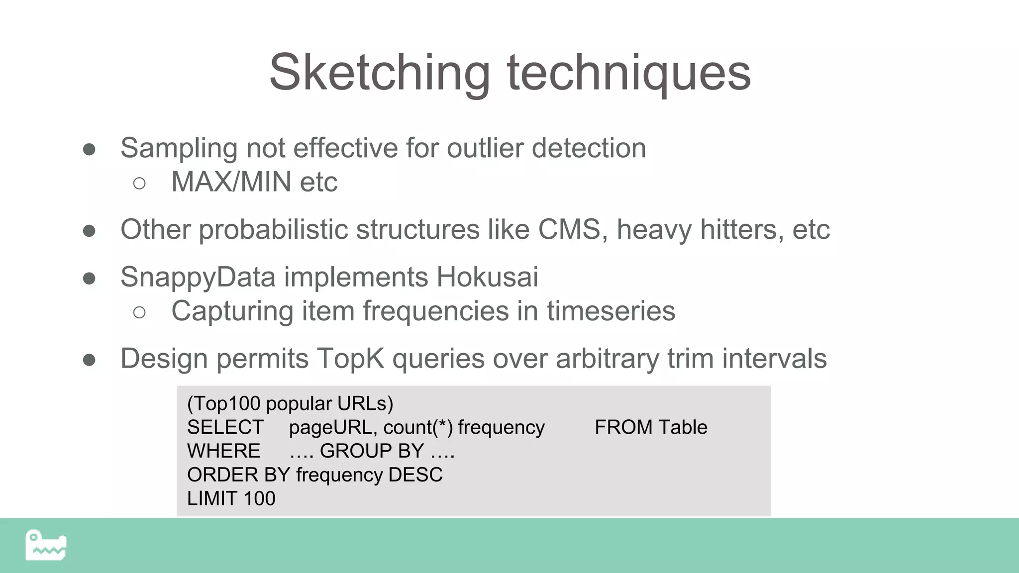 Sketching techniques
● Sampling not effective for outlier detection
○ MAX/MIN etc
● Other probabilistic structures like CMS, heavy hitters, etc
● SnappyData implements Hokusai
○ Capturing item frequencies in timeseries
● Design permits TopK queries over arbitrary trim intervals
(Top100 popular URLs)
SELECT pageURL, count(*) frequency FROM Table
WHERE …. GROUP BY ….
ORDER BY frequency DESC
LIMIT 100
 