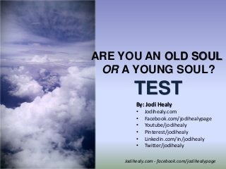 ARE YOU AN OLD SOUL
OR A YOUNG SOUL?

TEST
By: Jodi Healy
•
•
•
•
•
•
© Jodi Healy, All right reserved

Jodihealy.com
Facebook.com/jodihealypage
Youtube/jodihealy
Pinterest/jodihealy
Linkedin.com/in/jodihealy
Twitter/jodihealy

Jodihealy.com - facebook.com/jodihealypage

 