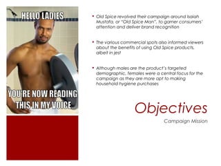  Old Spice revolved their campaign around Isaiah
  Mustafa, or “Old Spice Man”, to garner consumers’
  attention and deliver brand recognition


 The various commercial spots also informed viewers
  about the benefits of using Old Spice products,
  albeit in jest


 Although males are the product’s targeted
  demographic, females were a central focus for the
  campaign as they are more apt to making
  household hygiene purchases




                   Objectives
                                 Campaign Mission
 