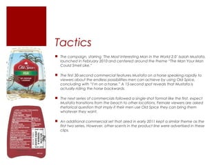 Tactics
 The campaign, starring ‘The Most Interesting Man in the World 2.0’ Isaiah Mustafa,
  launched in February 2010 and centered around the theme “The Man Your Man
  Could Smell Like.”

 The first 30-second commercial features Mustafa on a horse speaking rapidly to
  viewers about the endless possibilities men can achieve by using Old Spice,
  concluding with “I’m on a horse.” A 15-second spot reveals that Mustafa is
  actually riding the horse backwards.

 The next series of commercials followed a single-shot format like the first, expect
  Mustafa transitions from the beach to other locations. Female viewers are asked
  rhetorical question that imply if their men use Old Spice they can bring them
  whatever they want.

 An additional commercial set that aired in early 2011 kept a similar theme as the
  first two series. However, other scents in the product line were advertised in these
  clips.
 