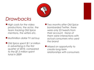 Drawbacks
 High costs for the video         Two months after Old Spice
  productions, the actor, the       bombarded Twitter, there
  team tracking Old Spice           were only 23 tweets from
  mentions, the writers etc.        their account. None of
                                    them were interactions with
 Multimillion dollar TV ad buy     actual consumers who used
                                    the brand
 Old Spice spent $11.4 million
  in advertising in the first      Missed on opportunity to
  quarter of 2010, compared         create long-term
  to the $7.5 million spent         relationships with consumers
  total in 2009
 