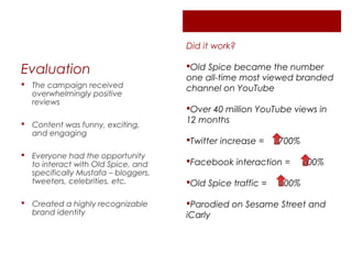 Did it work?

Evaluation                           Old Spice became the number
                                     one all-time most viewed branded
 The campaign received
                                     channel on YouTube
  overwhelmingly positive
  reviews
                                     Over 40 million YouTube views in
 Content was funny, exciting,       12 months
  and engaging
                                     Twitter increase =    2700%
 Everyone had the opportunity
  to interact with Old Spice, and    Facebook interaction =        800%
  specifically Mustafa – bloggers,
  tweeters, celebrities, etc.        Old Spice traffic =   300%

 Created a highly recognizable      Parodied on Sesame Street and
  brand identity                     iCarly
 