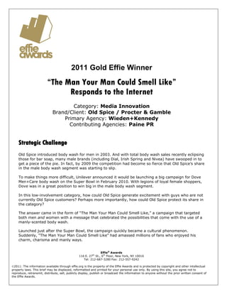 2011 Gold Effie Winner
                         “The Man Your Man Could Smell Like”
                               Responds to the Internet
                                    Category: Media Innovation
                             Brand/Client: Old Spice / Procter & Gamble
                                 Primary Agency: Wieden+Kennedy
                                   Contributing Agencies: Paine PR


    Strategic Challenge
    Old Spice introduced body wash for men in 2003. And with total body wash sales recently eclipsing
    those for bar soap, many male brands (including Dial, Irish Spring and Nivea) have swooped in to
    get a piece of the pie. In fact, by 2009 the competition had become so fierce that Old Spice’s share
    in the male body wash segment was starting to slip.

    To make things more difficult, Unilever announced it would be launching a big campaign for Dove
    Men+Care body wash on the Super Bowl in February 2010. With legions of loyal female shoppers,
    Dove was in a great position to win big in the male body wash segment.

    In this low-involvement category, how could Old Spice generate excitement with guys who are not
    currently Old Spice customers? Perhaps more importantly, how could Old Spice protect its share in
    the category?

    The answer came in the form of “The Man Your Man Could Smell Like,” a campaign that targeted
    both men and women with a message that celebrated the possibilities that come with the use of a
    manly-scented body wash.

    Launched just after the Super Bowl, the campaign quickly became a cultural phenomenon.
    Suddenly, “The Man Your Man Could Smell Like” had amassed millions of fans who enjoyed his
    charm, charisma and manly ways.


                                                               Effie® Awards
                                                 116 E. 27 St., 6th Floor, New York, NY 10016
                                                          th

                                                    Tel: 212-687-3280 Fax: 212-557-9242

2011: The information available through effie.org is the property of the Effie Awards and is protected by copyright and other intellectual
property laws. This brief may be displayed, reformatted and printed for your personal use only. By using this site, you agree not to
reproduce, retransmit, distribute, sell, publicly display, publish or broadcast the information to anyone without the prior written consent of
the Effie Awards.
 