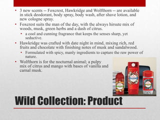 • 3 new scents -- Foxcrest, Hawkridge and Wolfthorn -- are available
in stick deodorant, body spray, body wash, after shave lotion, and
new cologne spray.
• Foxcrest suits the man of the day, with the always hirsute mix of
woods, musk, green herbs and a dash of citrus.
• a cool and cunning fragrance that keeps the senses sharp, yet
seductive.

• Hawkridge was crafted with date night in mind, mixing rich, red
fruits and chocolate with finishing notes of musk and sandalwood.
• Formulated with spicy, manly ingredients to capture the raw power of
nature.

• Wolfthorn is for the nocturnal animal; a pulpy
mix of citrus and mango with bases of vanilla and
carnal musk.

Wild Collection: Product

 