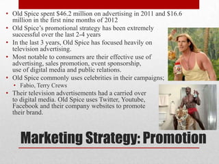• Old Spice spent $46.2 million on advertising in 2011 and $16.6
million in the first nine months of 2012
• Old Spice‟s promotional strategy has been extremely
successful over the last 2-4 years
• In the last 3 years, Old Spice has focused heavily on
television advertising.
• Most notable to consumers are their effective use of
advertising, sales promotion, event sponsorship,
use of digital media and public relations.
• Old Spice commonly uses celebrities in their campaigns;
• Fabio, Terry Crews

• Their television advertisements had a carried over
to digital media. Old Spice uses Twitter, Youtube,
Facebook and their company websites to promote
their brand.

Marketing Strategy: Promotion

 