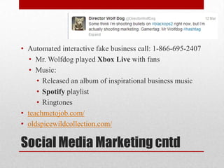 • Automated interactive fake business call: 1-866-695-2407
• Mr. Wolfdog played Xbox Live with fans
• Music:
• Released an album of inspirational business music
• Spotify playlist
• Ringtones
• teachmetojob.com/
• oldspicewildcollection.com/

Social Media Marketing cntd

 