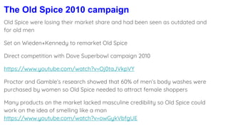 The Old Spice 2010 campaign
Old Spice were losing their market share and had been seen as outdated and
for old men
Set on Wieden+Kennedy to remarket Old Spice
Direct competition with Dove Superbowl campaign 2010
https://www.youtube.com/watch?v=Oj0taJVkpVY
Proctor and Gamble’s research showed that 60% of men’s body washes were
purchased by women so Old Spice needed to attract female shoppers
Many products on the market lacked masculine credibility so Old Spice could
work on the idea of smelling like a man
https://www.youtube.com/watch?v=owGykVbfgUE
 