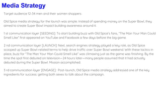 Media Strategy
Target audience 12-34 men and their women shoppers
Old Spice media strategy for the launch was simple: Instead of spending money on the Super Bowl, they
aimed to create Super Bowl impact building awareness around it.
1 st communication layer [SEEDING]: To start building buzz with Old Spice’s fans, “The Man Your Man Could
Smell Like” first appeared on YouTube and Facebook a few days before the big game.
2 nd communication layer [LAUNCH]: Next, search engines strategy played a key role, as Old Spice
scooped up Super Bowl-related terms to help drive traffic over Super Bowl weekend. With these tactics in
place, buzz for “The Man Your Man Could Smell Like” was climaxing just as the game was finishing. By the
time the spot first debuted on television—24 hours later—many people assumed that it had actually
debuted during the Super Bowl. Mission accomplished.
3 rd communication layer [ENGAGE] : Post-launch, Old Spice media strategy addressed one of the key
ingredients for success: getting both sexes to talk about the campaign.
 