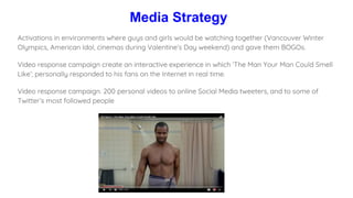 Media Strategy
Activations in environments where guys and girls would be watching together (Vancouver Winter
Olympics, American Idol, cinemas during Valentine’s Day weekend) and gave them BOGOs.
Video response campaign create an interactive experience in which ‘The Man Your Man Could Smell
Like’; personally responded to his fans on the Internet in real time.
Video response campaign. 200 personal videos to online Social Media tweeters, and to some of
Twitter’s most followed people
 