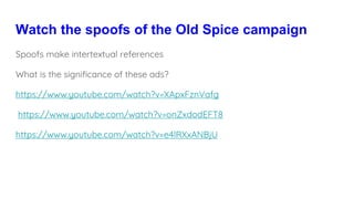 Watch the spoofs of the Old Spice campaign
Spoofs make intertextual references
What is the significance of these ads?
https://www.youtube.com/watch?v=XApxFznVafg
https://www.youtube.com/watch?v=onZxdodEFT8
https://www.youtube.com/watch?v=e4lRXxANBjU
 