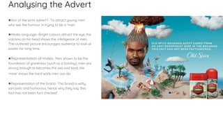 Analysing the Advert
●Aim of the print advert?- To attract young men
who see the humour in trying to be a ‘man’.
●Media language- Bright colours attract the eye, the
volcano on his head shows the intelligence of men,
The cluttered picture encourages audience to look at
poster for long time.
●Representation of males- Men shown to be the
foundation of greatness (such as a holiday), men are
strong enough to becomes the sea and land, the
‘mine’ shows the hard work men can do.
●Representation of the brand- The brand is witty,
sarcastic and humorous, hence why they say ‘this
fact has not been fact checked’.
 