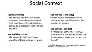 Social Context
Social Anxieties
• The athletic and muscular bodies
represent the male obsession with
their body image thus attributing a
certain body insecurity to the target
audience
Inequalities (race)
• Black Looks by bell hooks hyper-
sexuality of black bodies over white
Inequalities (sexuality)
• Importance of heterosexuality in
constructing masculinity to sell the
product to women
Inequalities (gender)
• Reinforcing a patriarchal society, a
man who uses Old Spice will take the
female viewer away, she cannot take
herself
●Out of the 12 people who were responsible for creating
the advert how many were men?
 