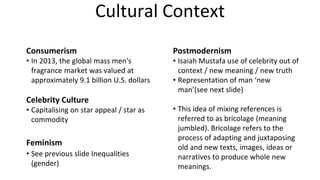 Cultural Context
Consumerism
• In 2013, the global mass men's
fragrance market was valued at
approximately 9.1 billion U.S. dollars
Celebrity Culture
• Capitalising on star appeal / star as
commodity
Feminism
• See previous slide Inequalities
(gender)
Postmodernism
• Isaiah Mustafa use of celebrity out of
context / new meaning / new truth
• Representation of man ‘new
man’(see next slide)
• This idea of mixing references is
referred to as bricolage (meaning
jumbled). Bricolage refers to the
process of adapting and juxtaposing
old and new texts, images, ideas or
narratives to produce whole new
meanings.
 