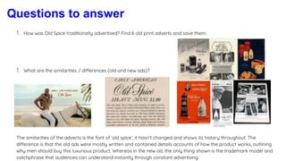 Questions to answer
1. How was Old Spice traditionally advertised? Find 6 old print adverts and save them.
1. What are the similarities / differences (old and new ads)?
The similarities of the adverts is the font of ‘old spice’, it hasn’t changed and shows its history throughout. The
difference is that the old ads were mostly written and contained details accounts of how the product works, outlining
why men should buy this luxurious product. Whereas in the new ad, the only thing shown is the trademark model and
catchphrase that audiences can understand instantly through constant advertising.
 