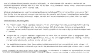 How did the new campaign fit with this historical strategy? The new campaign used the idea of captains and the
traditional expectation that ‘real men’ must smell like real men. This outdated view created humour for the new audience
whilst still keeping touch with it’s historical roots.
Which products/companies were the main competitors and in what ways? The main competitors were Axe and Right
Guard at the time. Axe generally targeted a teen/late teen demographic and released the Axe Apollo campaign. Right
Guard markets to the sports enthusiasts, making men who work out or compete feel strong when using right guard.
What techniques are employed in:
● The TV commercials- The 30 second ad created by Wieden & Kennedy is the most successful ad of all time. During
the time the ad aired, Old Spice’s sales skyrocketed up over 106%. One technique that was certainly used and
succeeded was eye candy. The actor/model Isiah Mustafa played the dream man and attracted all demographics in
it’s own way.
● The print ads- By using their trademark slogan ‘Smell like a man. Man.’, an audience is able to recognize the label
straight away. This is called a bandwagon technique. They use the same slogans and this idea od being a ‘real man’
over generations to keep the audience familiar with their work.
● The Social Media campaign- Once the campaign had been released, old spice gained 80,000 twitter followers in 2
days. Facebook interaction increased by 800% with the personalized fan videos. Old Spice fans total over 1.5 million.
5. What social and cultural issues are raised by the campaign?- The importance of women in the rejuvenation of Old Spice
 