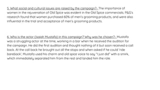 5. What social and cultural issues are raised by the campaign?- The importance of
women in the rejuvenation of Old Spice was evident in the Old Spice commercials. P&G’s
research found that women purchased 60% of men’s grooming products, and were also
influential in the trial and acceptance of men’s grooming products.
6. Who is the actor (Isaiah Mustafa) in this campaign? Why was he chosen?- Mustafa
was a struggling actor at the time, working in a bar when he received the audition for
the campaign. He did the first audition and thought nothing of it but soon received a call
back. At the call back he brought out all the stops and when asked if he could ‘ride
bareback’, Mustafa used his charm and old spice voice to say “I just did” with a smirk,
which immediately separated him from the rest and landed him the role.
 