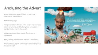 Analysing the Advert
●Aim of the print advert? This is to catch the
attention of the audience.
●Media language
●Representation of males- This advert makes males
seem very manly, and that any man who wears it
can be like the man in the advert.
●Representation of the brand- The brand is
representd
●Psychology, which human needs is it satisfying
●Which three utopian solutions are encoded? (how is
this achieved)?
 