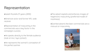Representation
●Isaiah Mustafa 37 years (2010)
●American actor and former NFL wide
receiver
●Representation of masculinity in the
commercials was a key factor in the
campaigns success
●He speaks directly to the female audience
(look at me / eye contact)
●He represents the woman’s conception of
the perfect partner
●The advert exploits and enforces images of
hegemonic masculinity (preferred model of
manliness)
●Scented adverts like beer commercials are a
manual on masculinity
 
