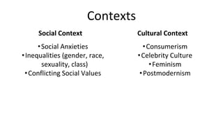 Contexts
Social Context
•Social Anxieties
•Inequalities (gender, race,
sexuality, class)
•Conflicting Social Values
Cultural Context
•Consumerism
•Celebrity Culture
•Feminism
•Postmodernism
 
