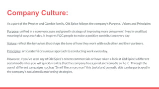 Company Culture:
As a part of the Procter and Gamble family, Old Spice follows the company’s Purpose, Values and Principles:
Purpose: unified in a common cause and growth strategy of improving more consumers’ lives in small but
meaningful ways each day. It inspires P&G people to make a positive contribution every day
Values: reflect the behaviors that shape the tone of how they work with each other and their partners.
Principles: articulate P&G’s unique approach to conducting work every day.
However, if you’ve seen any of Old Spice’s recent commercials or have taken a look at Old Spice’s different
social media sites you will quickly realize that the company has a jovial and comedic air to it. Through the
use of different campaigns such as “Smell like a man, man” this jovial and comedic side can be portrayed in
the company’s social media marketing strategies.
 